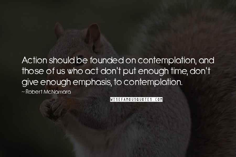 Robert McNamara Quotes: Action should be founded on contemplation, and those of us who act don't put enough time, don't give enough emphasis, to contemplation.