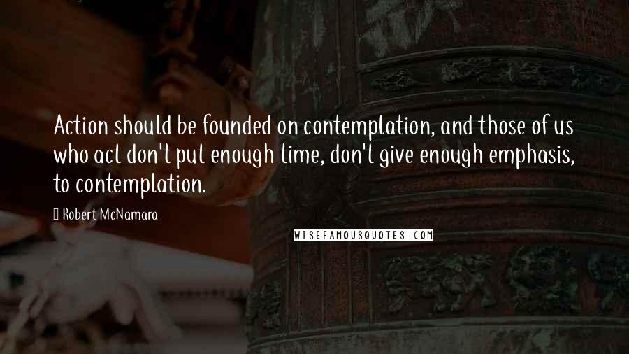 Robert McNamara Quotes: Action should be founded on contemplation, and those of us who act don't put enough time, don't give enough emphasis, to contemplation.