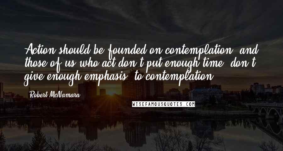 Robert McNamara Quotes: Action should be founded on contemplation, and those of us who act don't put enough time, don't give enough emphasis, to contemplation.