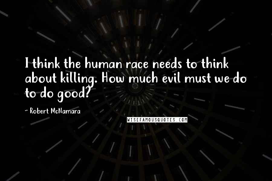 Robert McNamara Quotes: I think the human race needs to think about killing. How much evil must we do to do good?