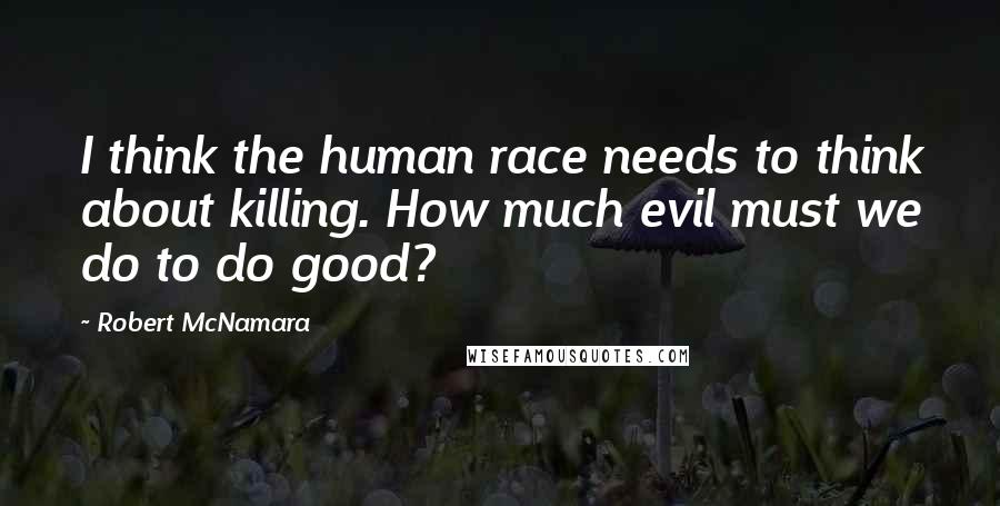 Robert McNamara Quotes: I think the human race needs to think about killing. How much evil must we do to do good?