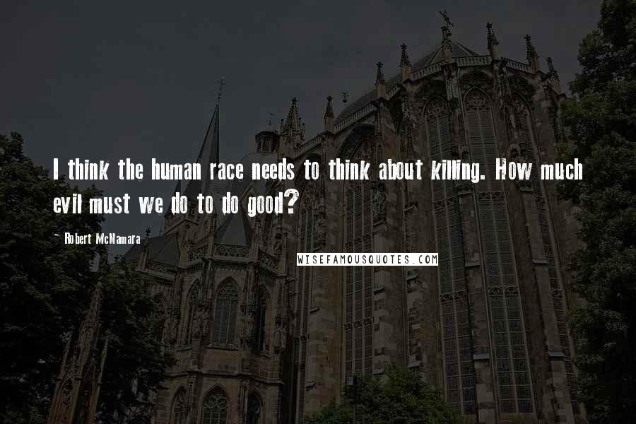 Robert McNamara Quotes: I think the human race needs to think about killing. How much evil must we do to do good?
