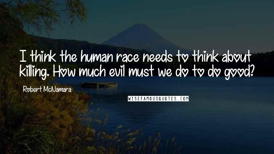 Robert McNamara Quotes: I think the human race needs to think about killing. How much evil must we do to do good?