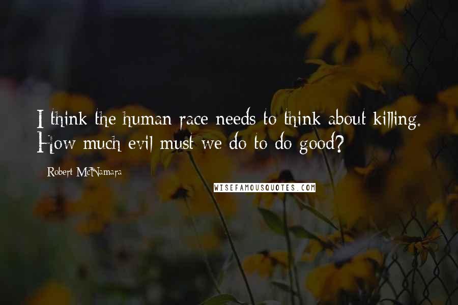 Robert McNamara Quotes: I think the human race needs to think about killing. How much evil must we do to do good?