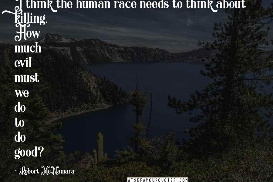 Robert McNamara Quotes: I think the human race needs to think about killing. How much evil must we do to do good?