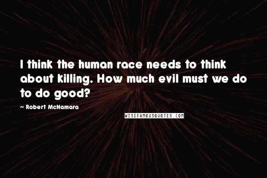 Robert McNamara Quotes: I think the human race needs to think about killing. How much evil must we do to do good?