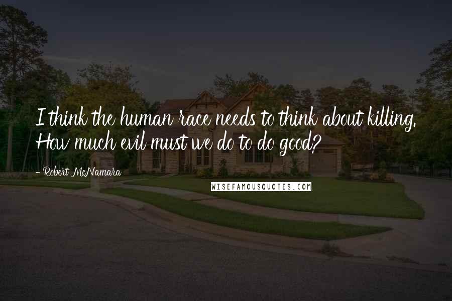 Robert McNamara Quotes: I think the human race needs to think about killing. How much evil must we do to do good?