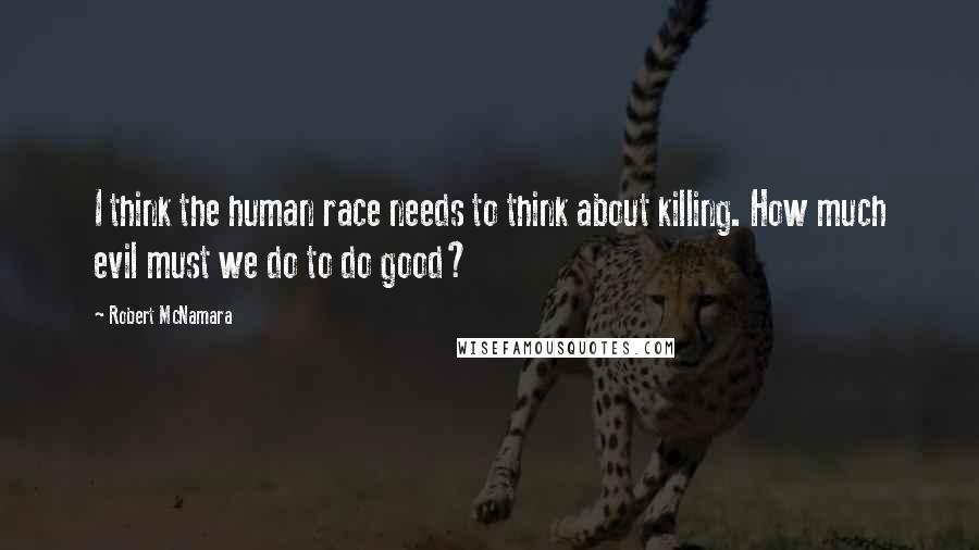 Robert McNamara Quotes: I think the human race needs to think about killing. How much evil must we do to do good?