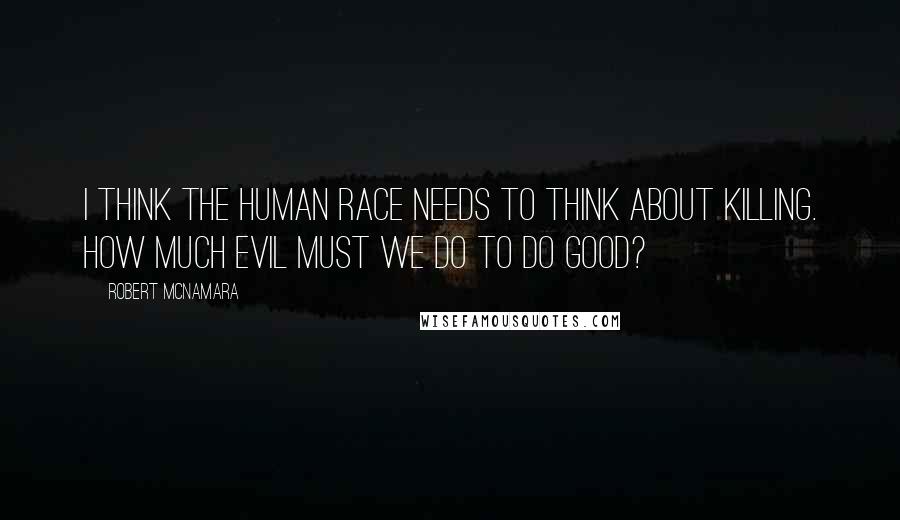 Robert McNamara Quotes: I think the human race needs to think about killing. How much evil must we do to do good?