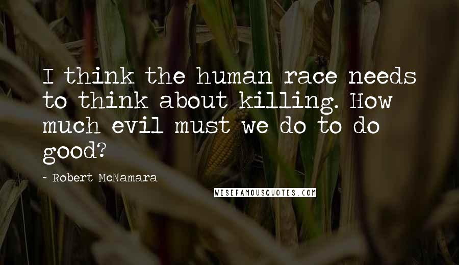 Robert McNamara Quotes: I think the human race needs to think about killing. How much evil must we do to do good?