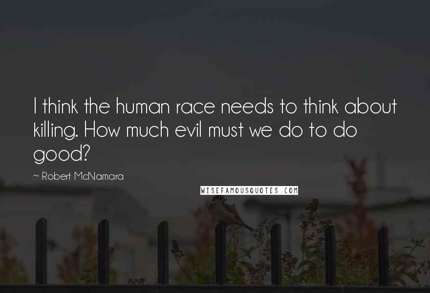 Robert McNamara Quotes: I think the human race needs to think about killing. How much evil must we do to do good?