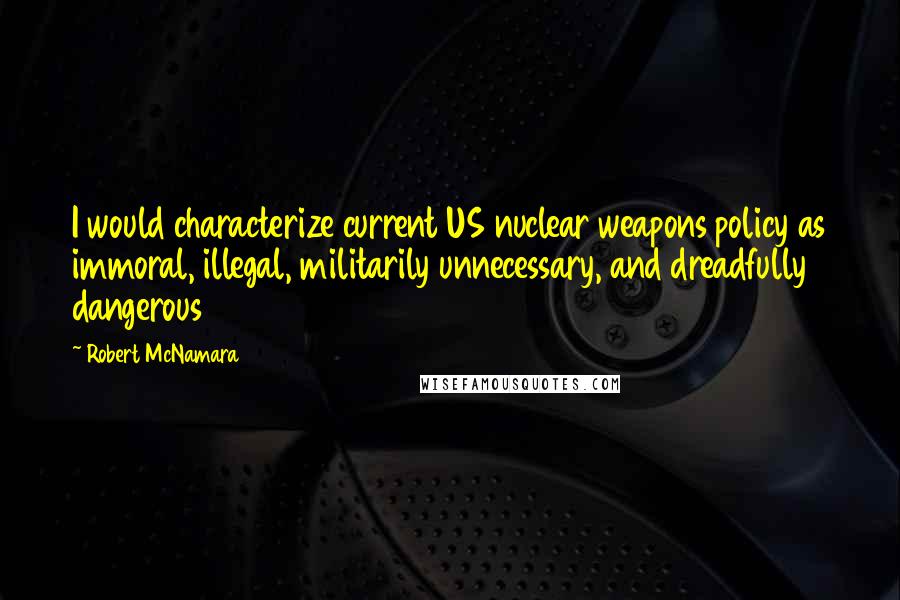 Robert McNamara Quotes: I would characterize current US nuclear weapons policy as immoral, illegal, militarily unnecessary, and dreadfully dangerous