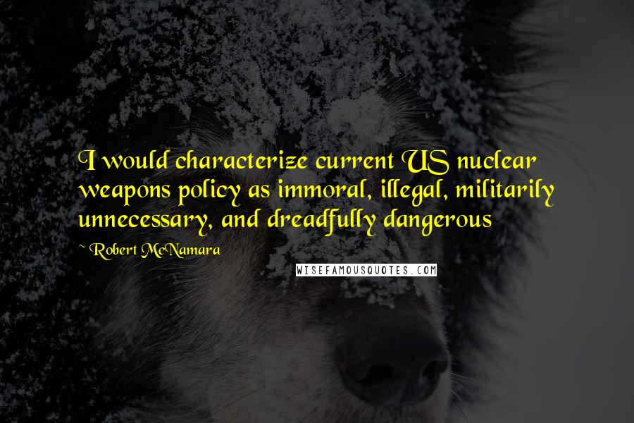 Robert McNamara Quotes: I would characterize current US nuclear weapons policy as immoral, illegal, militarily unnecessary, and dreadfully dangerous
