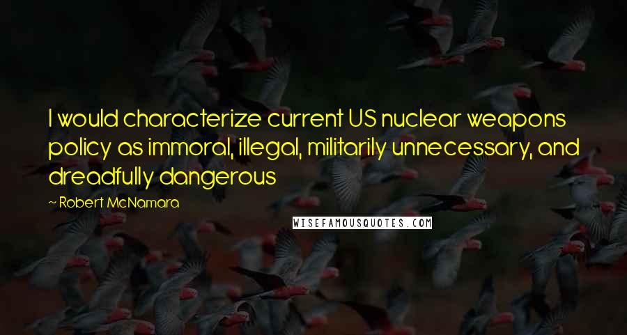 Robert McNamara Quotes: I would characterize current US nuclear weapons policy as immoral, illegal, militarily unnecessary, and dreadfully dangerous