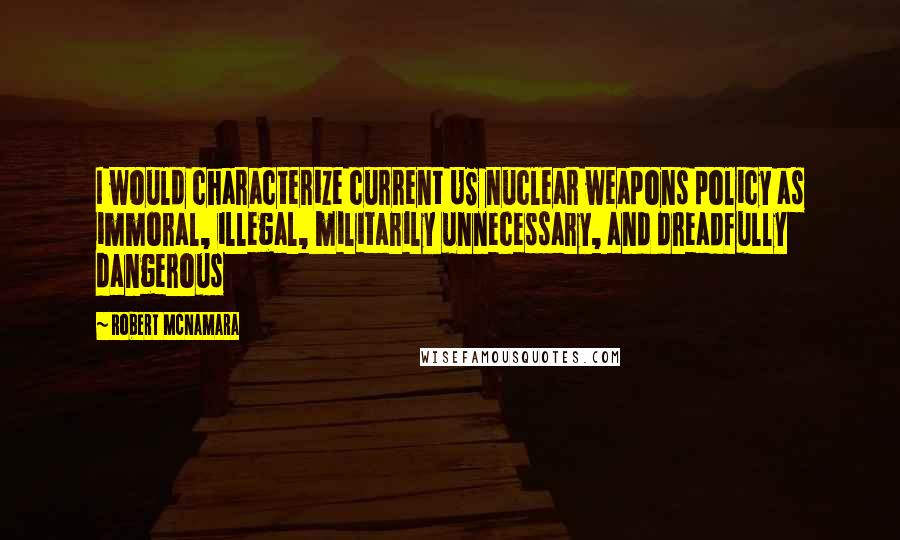 Robert McNamara Quotes: I would characterize current US nuclear weapons policy as immoral, illegal, militarily unnecessary, and dreadfully dangerous