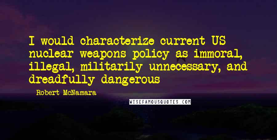 Robert McNamara Quotes: I would characterize current US nuclear weapons policy as immoral, illegal, militarily unnecessary, and dreadfully dangerous
