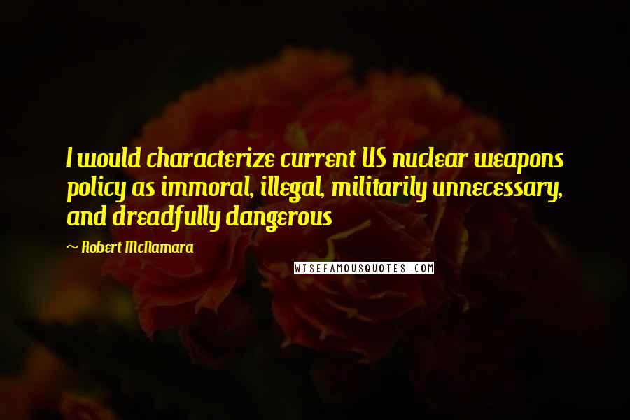 Robert McNamara Quotes: I would characterize current US nuclear weapons policy as immoral, illegal, militarily unnecessary, and dreadfully dangerous