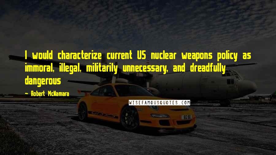 Robert McNamara Quotes: I would characterize current US nuclear weapons policy as immoral, illegal, militarily unnecessary, and dreadfully dangerous