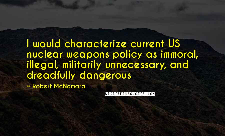 Robert McNamara Quotes: I would characterize current US nuclear weapons policy as immoral, illegal, militarily unnecessary, and dreadfully dangerous
