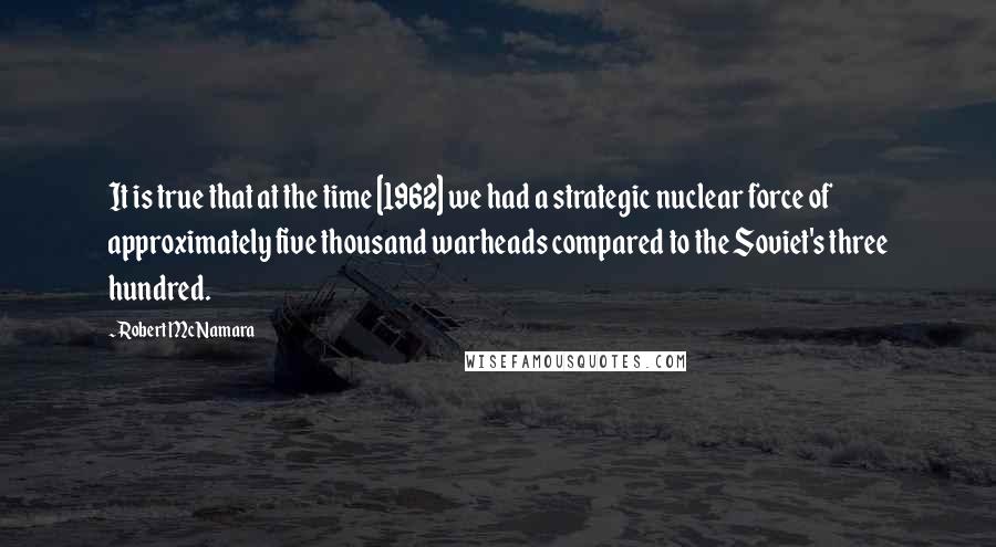 Robert McNamara Quotes: It is true that at the time [1962] we had a strategic nuclear force of approximately five thousand warheads compared to the Soviet's three hundred.