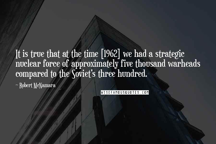 Robert McNamara Quotes: It is true that at the time [1962] we had a strategic nuclear force of approximately five thousand warheads compared to the Soviet's three hundred.