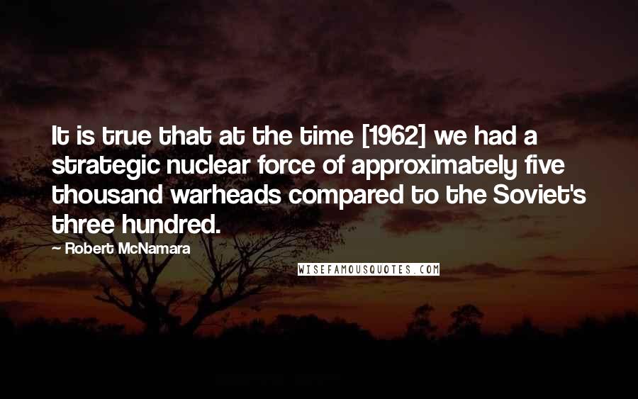 Robert McNamara Quotes: It is true that at the time [1962] we had a strategic nuclear force of approximately five thousand warheads compared to the Soviet's three hundred.