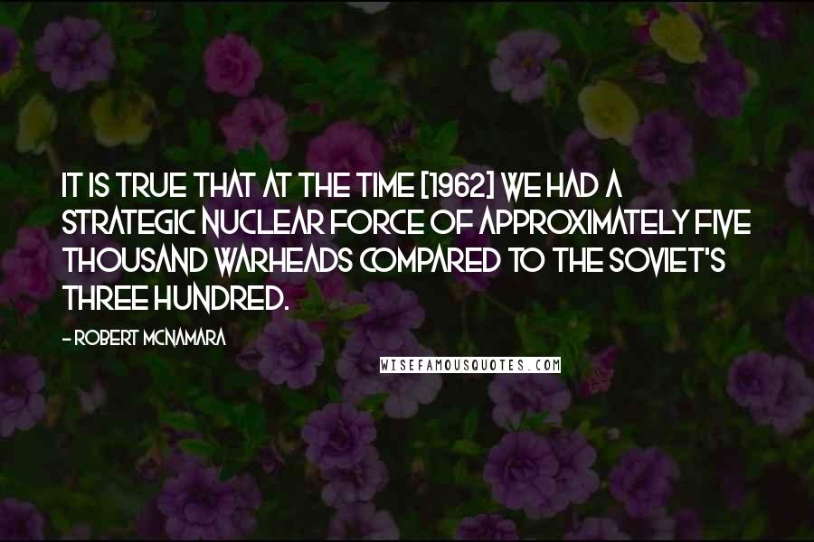 Robert McNamara Quotes: It is true that at the time [1962] we had a strategic nuclear force of approximately five thousand warheads compared to the Soviet's three hundred.