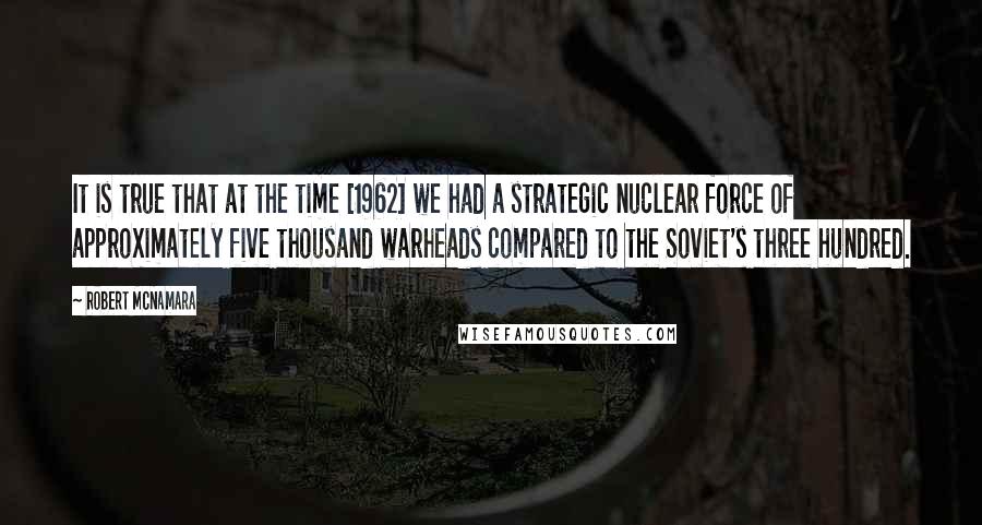 Robert McNamara Quotes: It is true that at the time [1962] we had a strategic nuclear force of approximately five thousand warheads compared to the Soviet's three hundred.