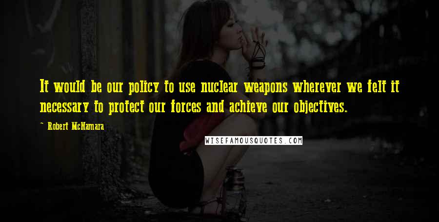 Robert McNamara Quotes: It would be our policy to use nuclear weapons wherever we felt it necessary to protect our forces and achieve our objectives.