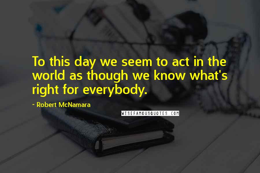 Robert McNamara Quotes: To this day we seem to act in the world as though we know what's right for everybody.