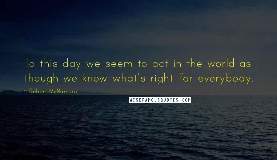 Robert McNamara Quotes: To this day we seem to act in the world as though we know what's right for everybody.