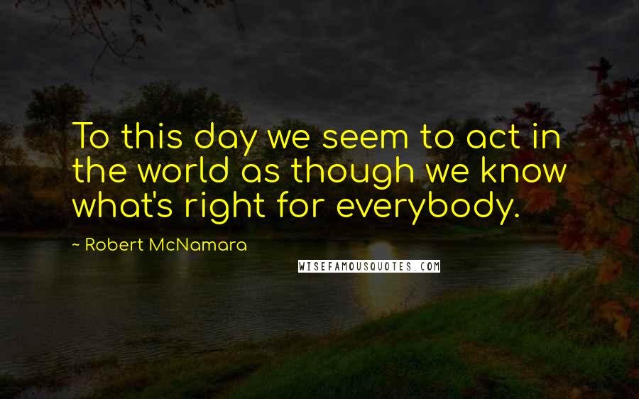 Robert McNamara Quotes: To this day we seem to act in the world as though we know what's right for everybody.