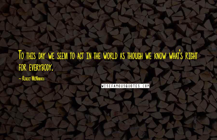 Robert McNamara Quotes: To this day we seem to act in the world as though we know what's right for everybody.