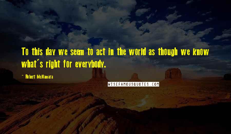 Robert McNamara Quotes: To this day we seem to act in the world as though we know what's right for everybody.