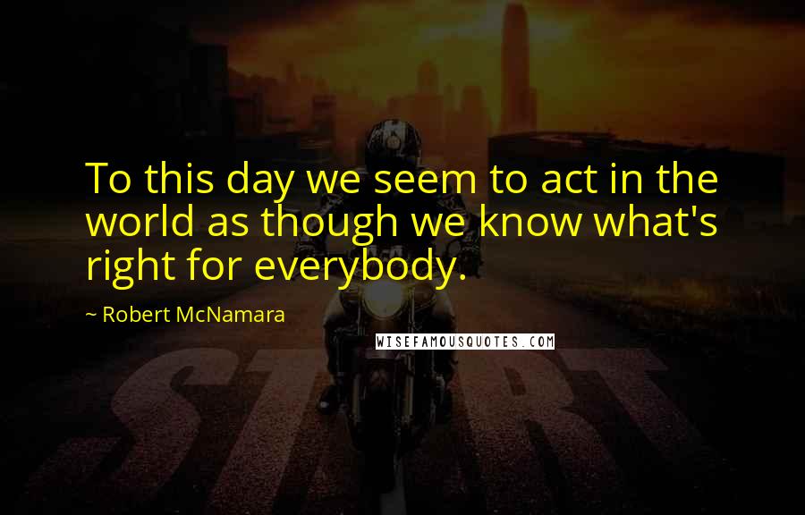 Robert McNamara Quotes: To this day we seem to act in the world as though we know what's right for everybody.