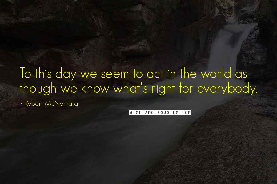 Robert McNamara Quotes: To this day we seem to act in the world as though we know what's right for everybody.