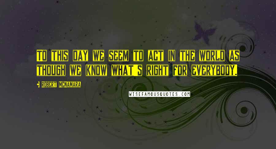 Robert McNamara Quotes: To this day we seem to act in the world as though we know what's right for everybody.