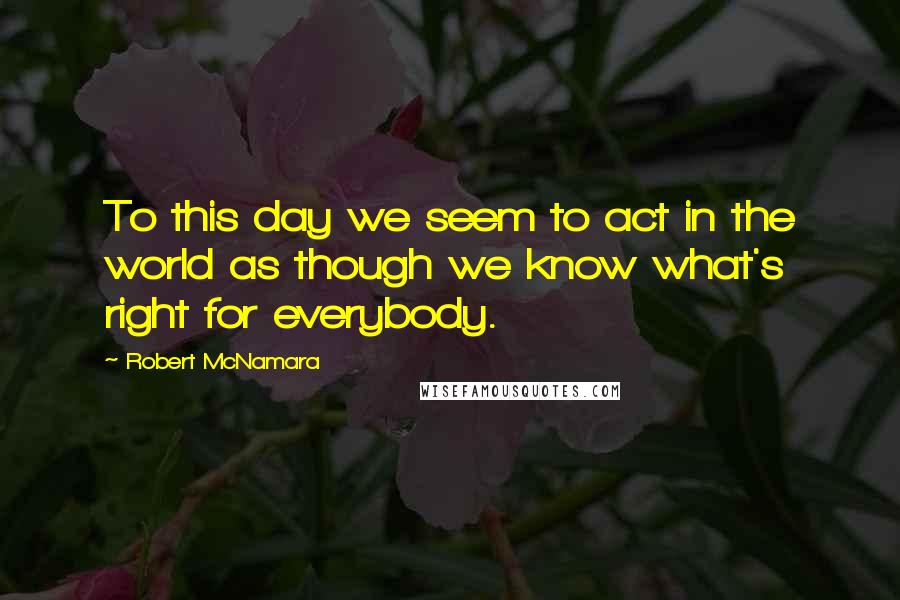 Robert McNamara Quotes: To this day we seem to act in the world as though we know what's right for everybody.