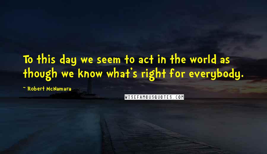 Robert McNamara Quotes: To this day we seem to act in the world as though we know what's right for everybody.