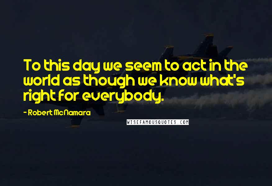 Robert McNamara Quotes: To this day we seem to act in the world as though we know what's right for everybody.