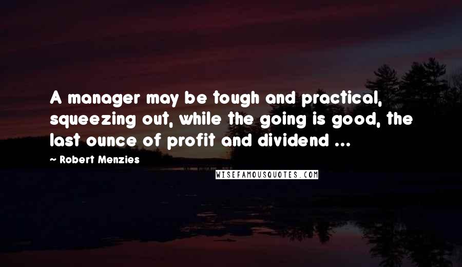 Robert Menzies Quotes: A manager may be tough and practical, squeezing out, while the going is good, the last ounce of profit and dividend ...