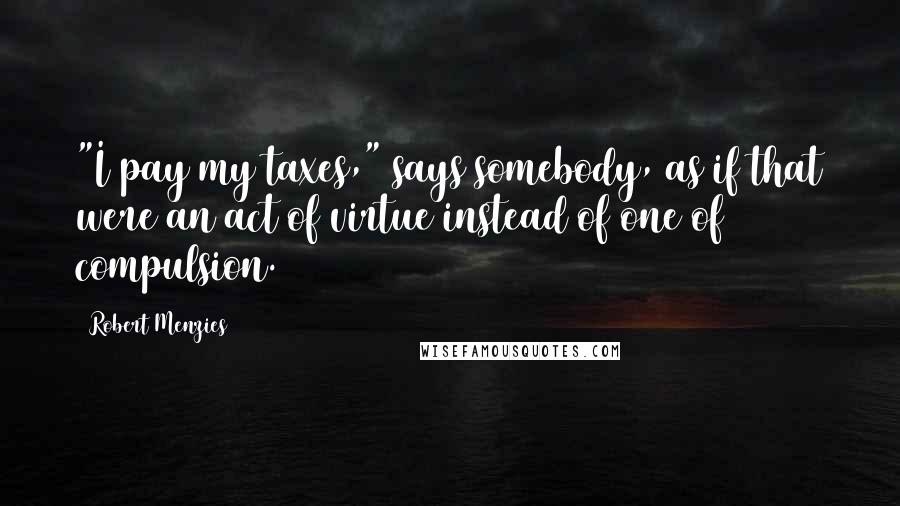 Robert Menzies Quotes: "I pay my taxes," says somebody, as if that were an act of virtue instead of one of compulsion.