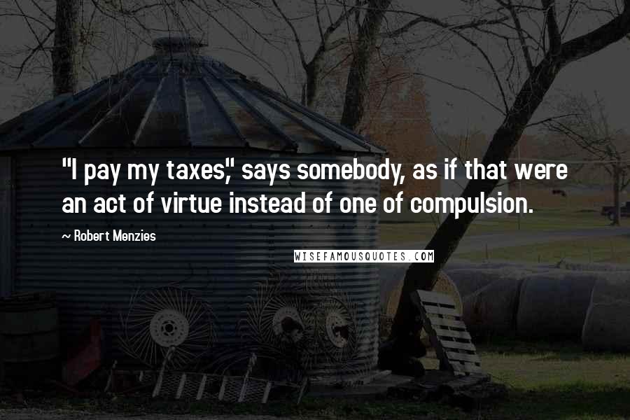 Robert Menzies Quotes: "I pay my taxes," says somebody, as if that were an act of virtue instead of one of compulsion.