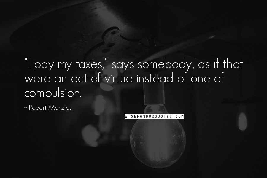 Robert Menzies Quotes: "I pay my taxes," says somebody, as if that were an act of virtue instead of one of compulsion.