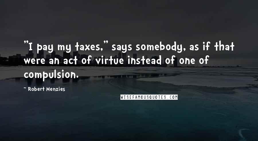 Robert Menzies Quotes: "I pay my taxes," says somebody, as if that were an act of virtue instead of one of compulsion.