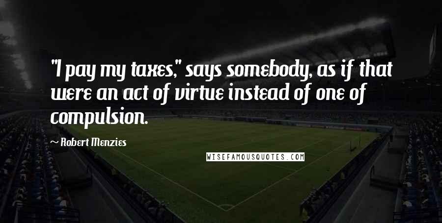 Robert Menzies Quotes: "I pay my taxes," says somebody, as if that were an act of virtue instead of one of compulsion.