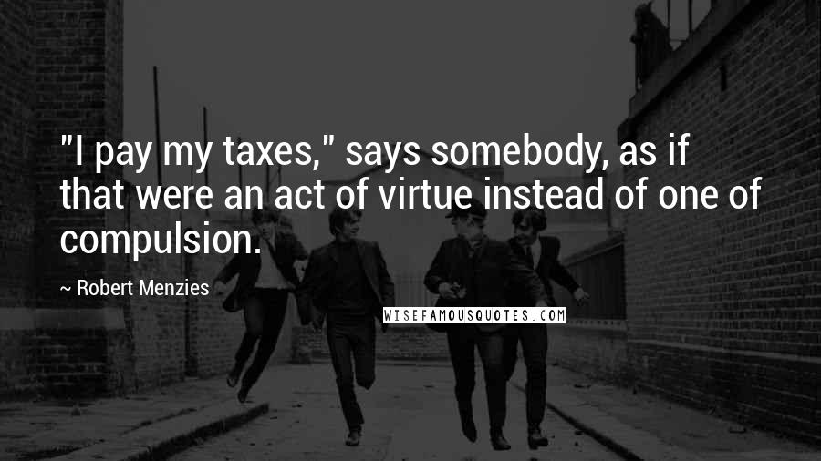 Robert Menzies Quotes: "I pay my taxes," says somebody, as if that were an act of virtue instead of one of compulsion.