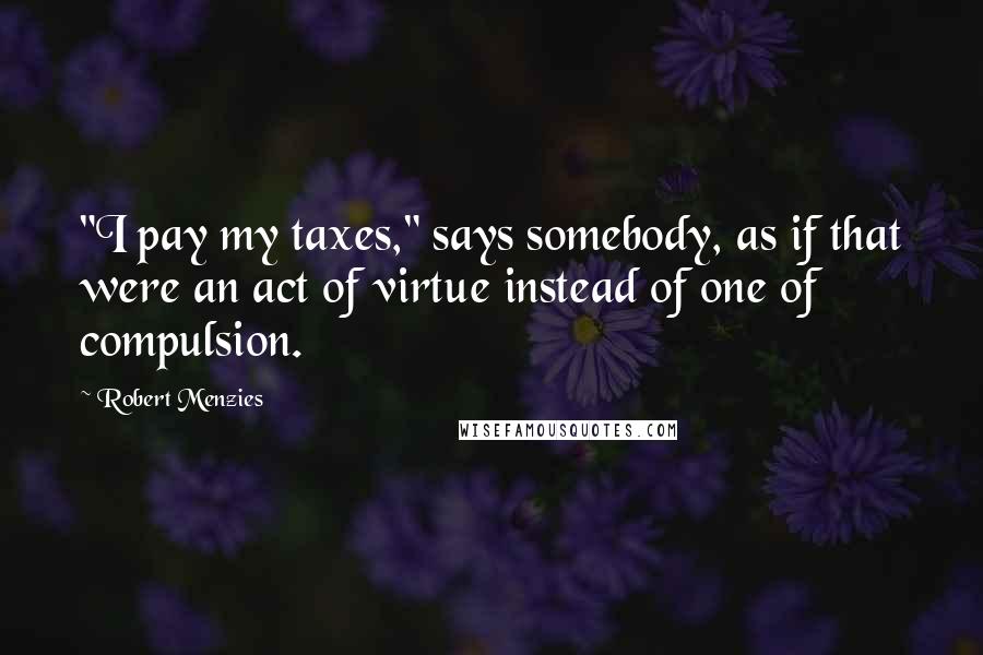 Robert Menzies Quotes: "I pay my taxes," says somebody, as if that were an act of virtue instead of one of compulsion.