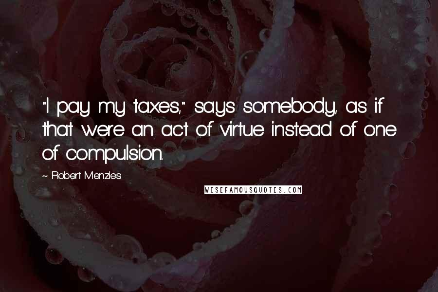 Robert Menzies Quotes: "I pay my taxes," says somebody, as if that were an act of virtue instead of one of compulsion.