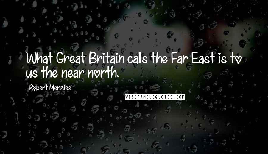 Robert Menzies Quotes: What Great Britain calls the Far East is to us the near north.